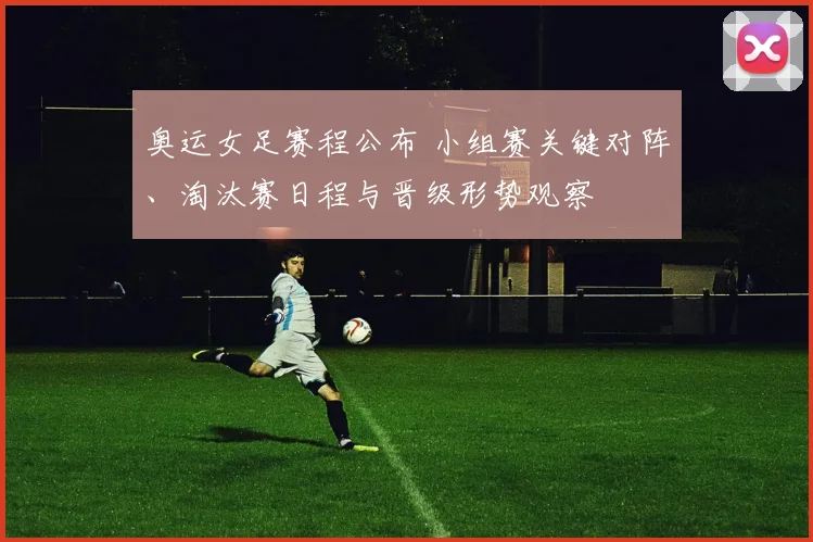 奥运女足赛程公布 小组赛关键对阵、淘汰赛日程与晋级形势观察