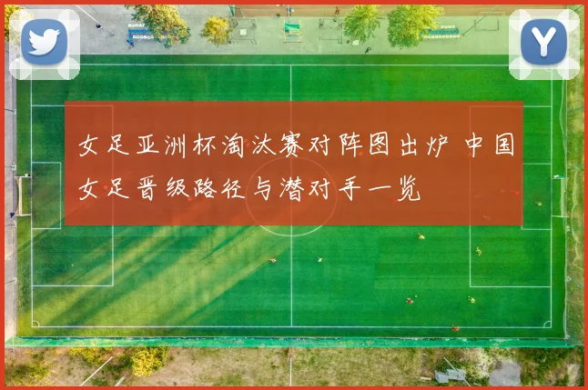 女足亚洲杯淘汰赛对阵图出炉 中国女足晋级路径与潜对手一览