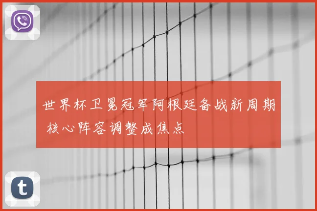 世界杯卫冕冠军阿根廷备战新周期 核心阵容调整成焦点