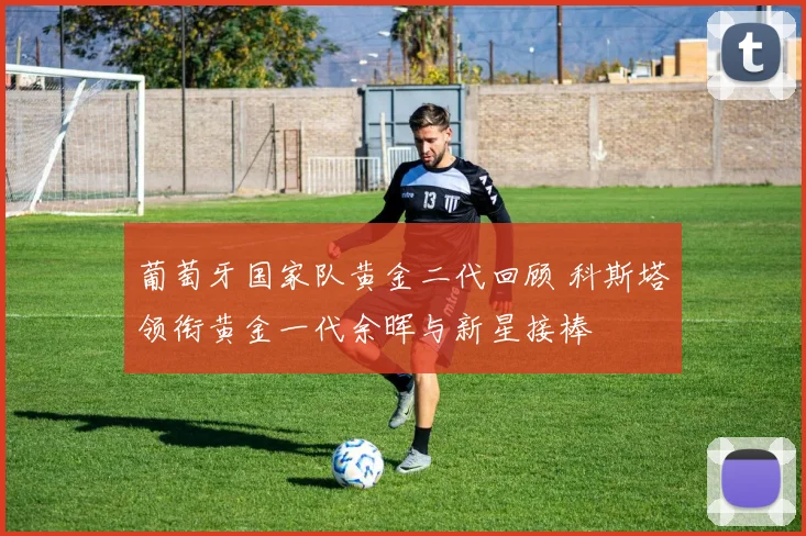 葡萄牙国家队黄金二代回顾 科斯塔领衔黄金一代余晖与新星接棒
