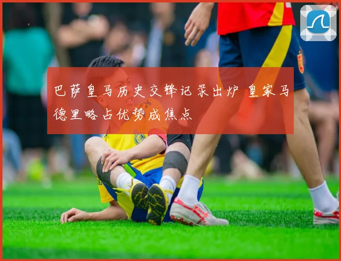 巴萨皇马历史交锋记录出炉 皇家马德里略占优势成焦点