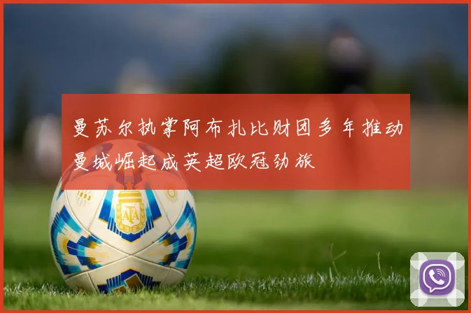 曼苏尔执掌阿布扎比财团多年推动曼城崛起成英超欧冠劲旅