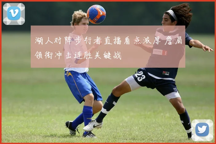 湖人对阵步行者直播看点浓厚 詹眉领衔冲击连胜关键战