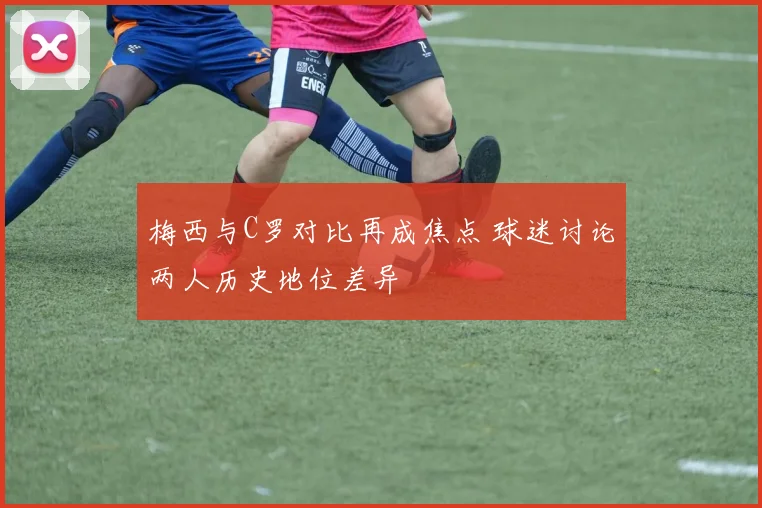 梅西与C罗对比再成焦点 球迷讨论两人历史地位差异