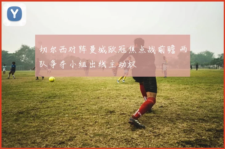 切尔西对阵曼城欧冠焦点战前瞻 两队争夺小组出线主动权