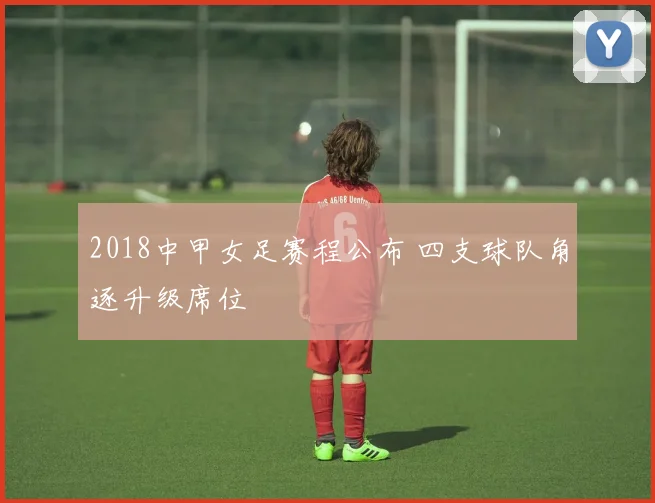 2018中甲女足赛程公布 四支球队角逐升级席位
