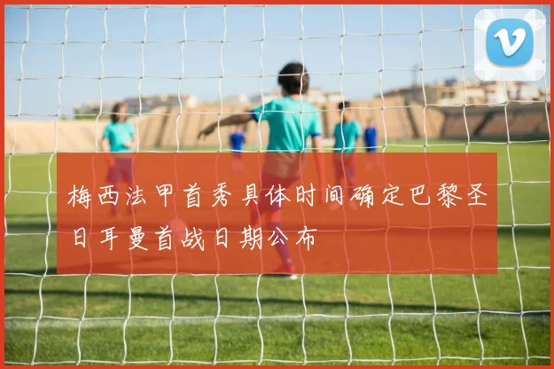 梅西法甲首秀具体时间确定巴黎圣日耳曼首战日期公布