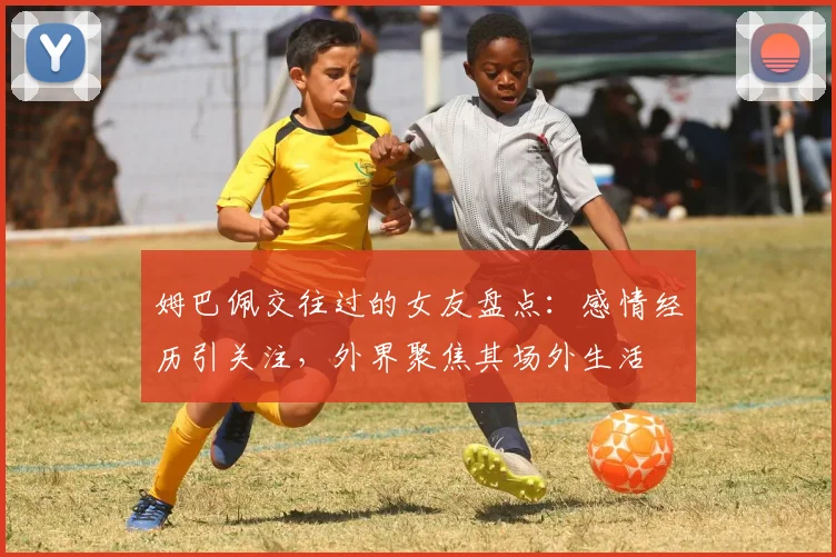 姆巴佩交往过的女友盘点：感情经历引关注，外界聚焦其场外生活