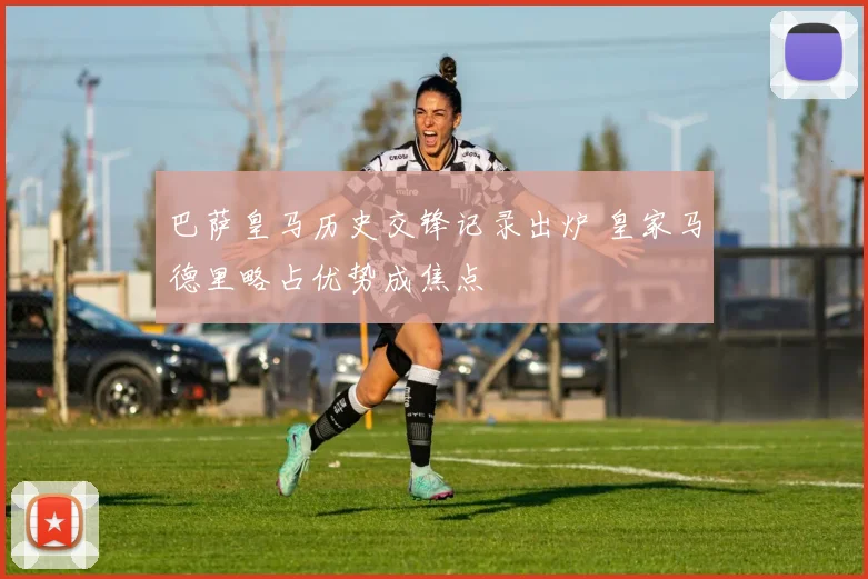 巴萨皇马历史交锋记录出炉 皇家马德里略占优势成焦点
