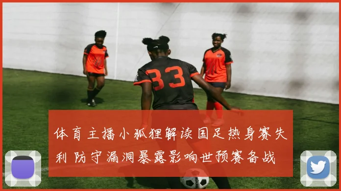 体育主播小狐狸解读国足热身赛失利 防守漏洞暴露影响世预赛备战
