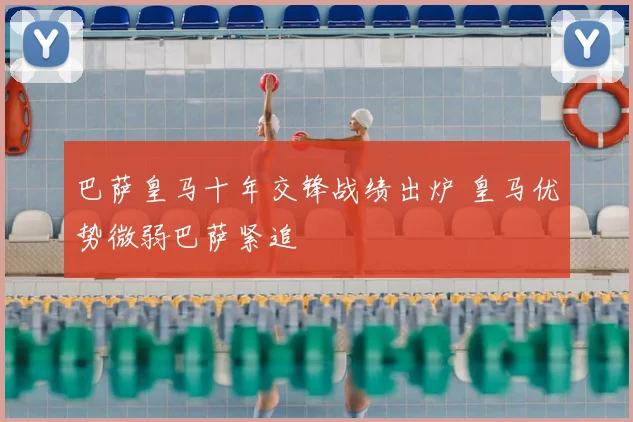 巴萨皇马十年交锋战绩出炉 皇马优势微弱巴萨紧追