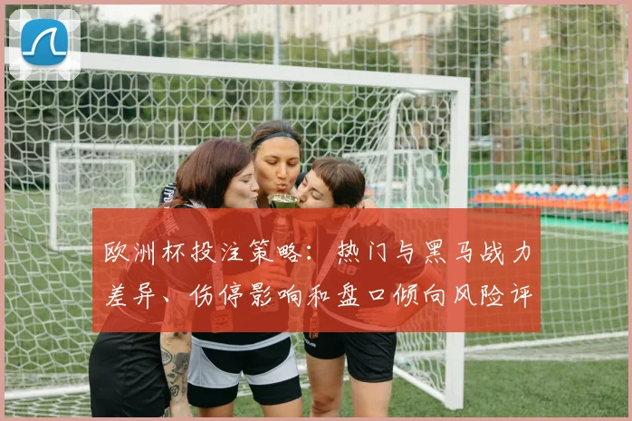 欧洲杯投注策略：热门与黑马战力差异、伤停影响和盘口倾向风险评估