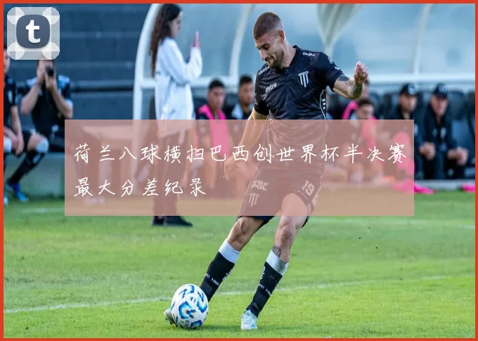 荷兰八球横扫巴西创世界杯半决赛最大分差纪录