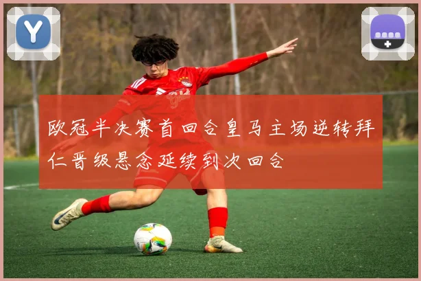 欧冠半决赛首回合皇马主场逆转拜仁晋级悬念延续到次回合