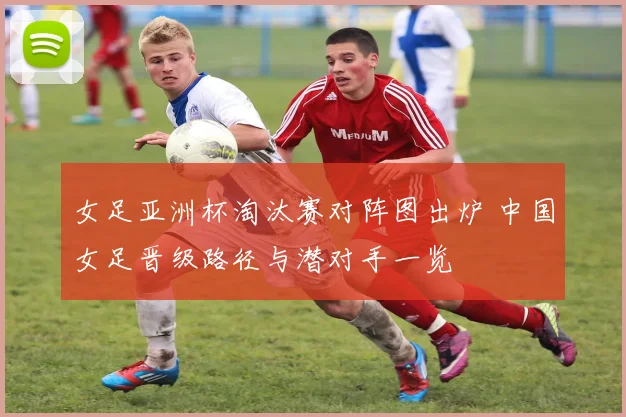 女足亚洲杯淘汰赛对阵图出炉 中国女足晋级路径与潜对手一览
