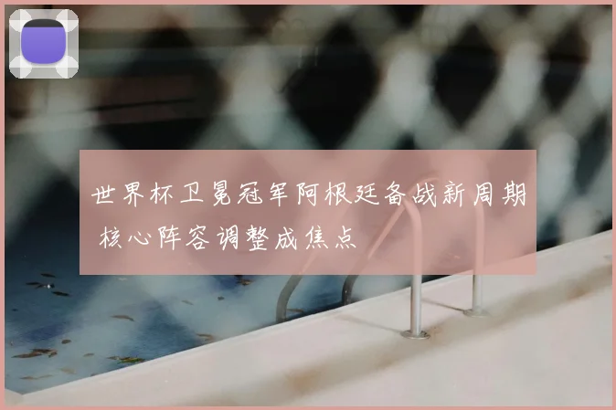 世界杯卫冕冠军阿根廷备战新周期 核心阵容调整成焦点