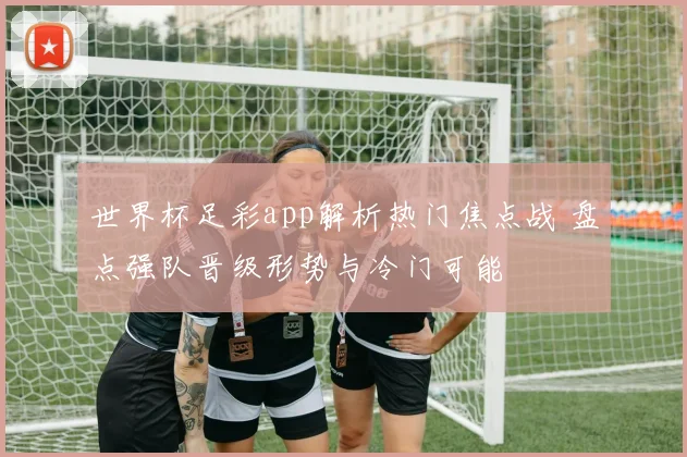 世界杯足彩app解析热门焦点战 盘点强队晋级形势与冷门可能