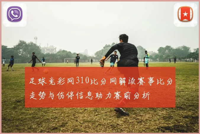 足球竞彩网310比分网解读赛事比分走势与伤停信息助力赛前分析