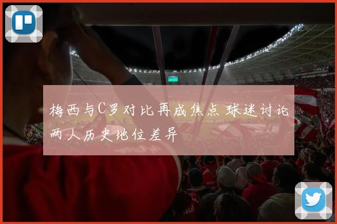 梅西与C罗对比再成焦点 球迷讨论两人历史地位差异