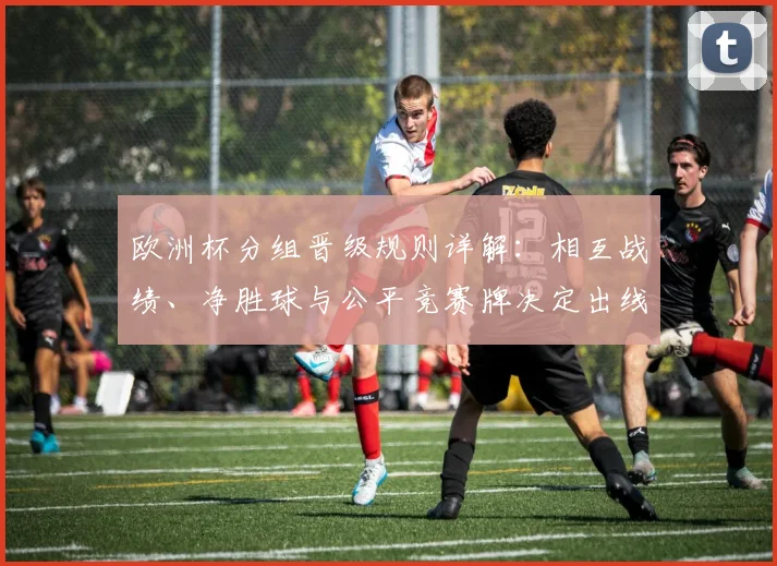 欧洲杯分组晋级规则详解：相互战绩、净胜球与公平竞赛牌决定出线