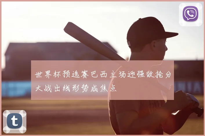 世界杯预选赛巴西主场迎强敌抢分大战出线形势成焦点