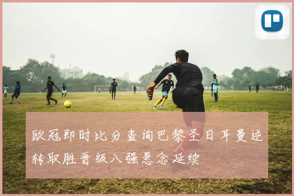 欧冠即时比分查询巴黎圣日耳曼逆转取胜晋级八强悬念延续