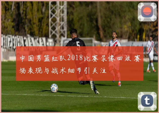 中国男篮红队2018比赛录像回放 赛场表现与战术细节引关注