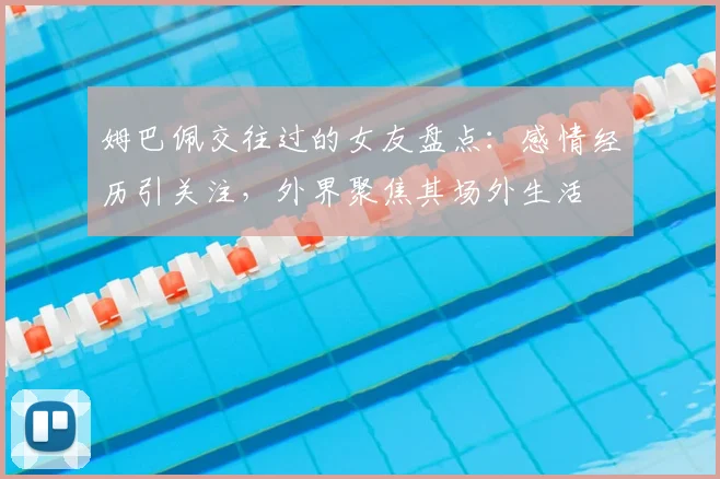姆巴佩交往过的女友盘点：感情经历引关注，外界聚焦其场外生活