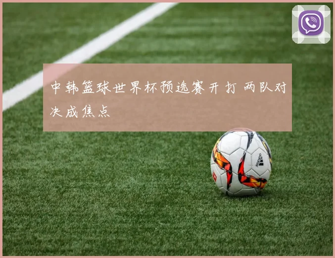 中韩篮球世界杯预选赛开打 两队对决成焦点