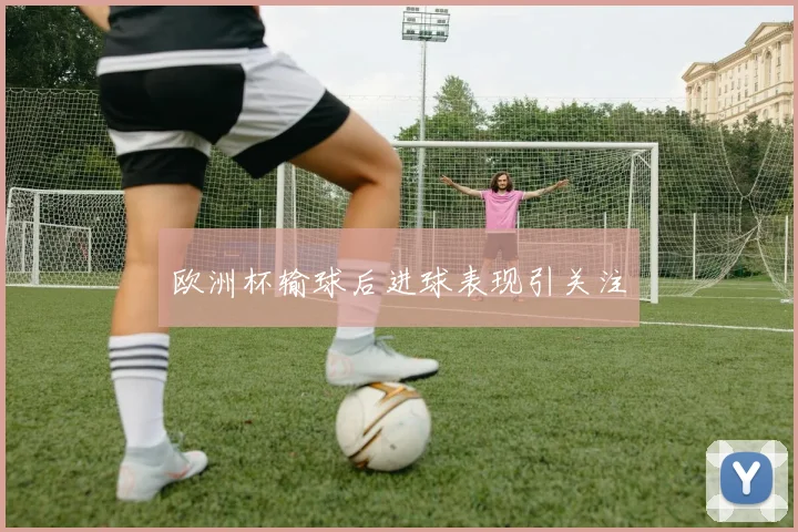欧洲杯输球后进球表现引关注