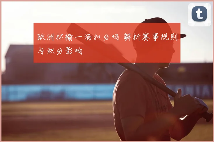 欧洲杯输一场扣分吗 解析赛事规则与积分影响