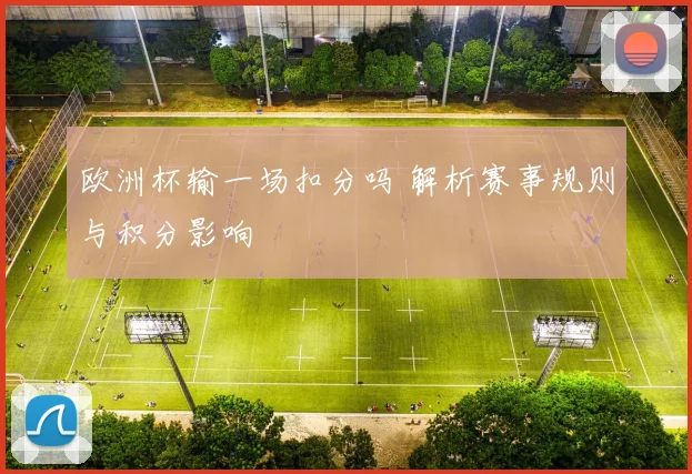 欧洲杯输一场扣分吗 解析赛事规则与积分影响