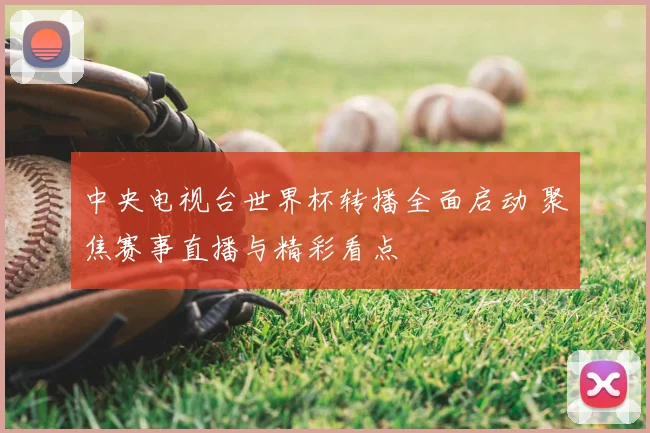中央电视台世界杯转播全面启动 聚焦赛事直播与精彩看点