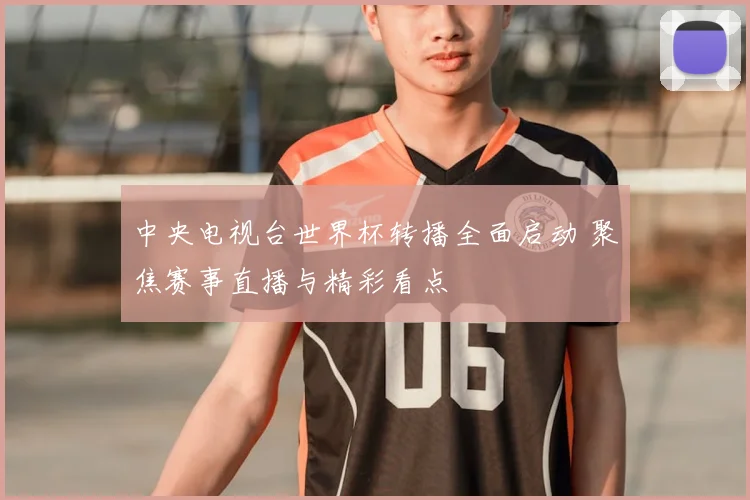 中央电视台世界杯转播全面启动 聚焦赛事直播与精彩看点