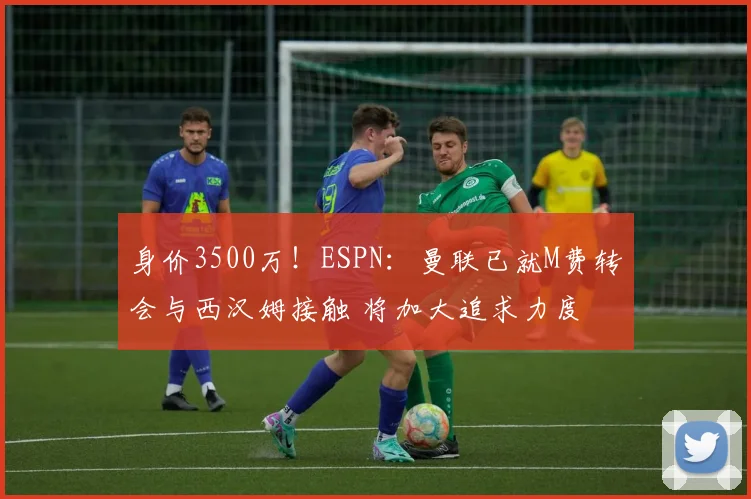 身价3500万!ESPN:曼联已就M费转会与西汉姆接触 将加大追求力度