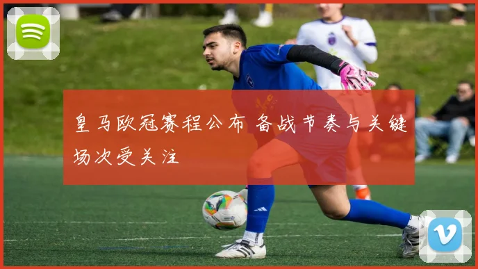皇马欧冠赛程公布 备战节奏与关键场次受关注