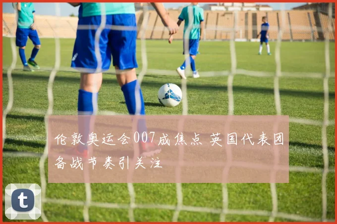伦敦奥运会007成焦点 英国代表团备战节奏引关注
